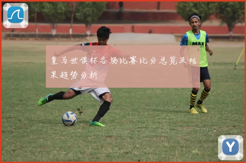 皇马世俱杯各场比赛比分总览及结果趋势分析