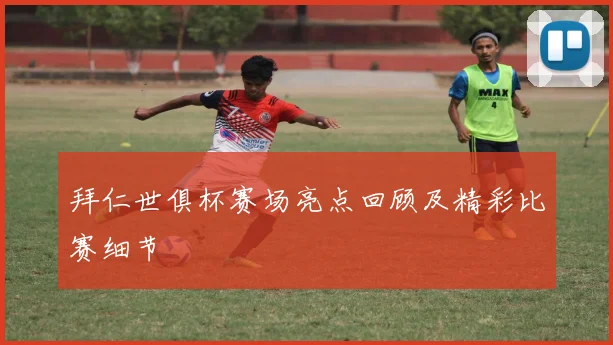 拜仁世俱杯赛场亮点回顾及精彩比赛细节