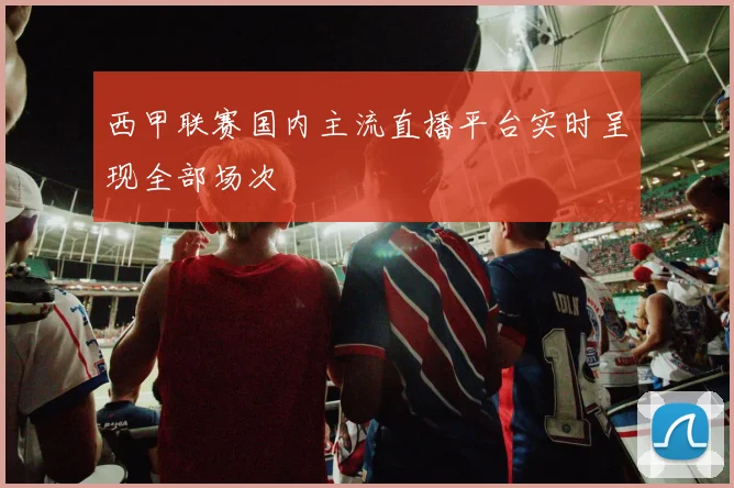 西甲联赛国内主流直播平台实时呈现全部场次