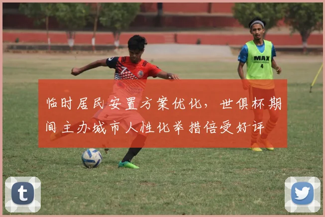 临时居民安置方案优化，世俱杯期间主办城市人性化举措倍受好评