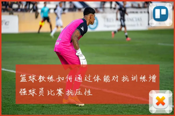 篮球教练如何通过体能对抗训练增强球员比赛抗压性